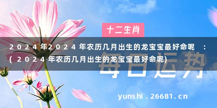 2024年2024年农历几月出生的龙宝宝最好命呢 :(2024年农历几月出生的龙宝宝最好命呢)
